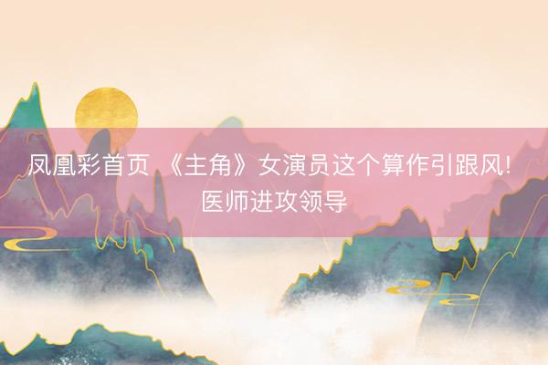 凤凰彩首页 《主角》女演员这个算作引跟风! 医师进攻领导