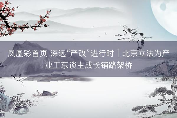 凤凰彩首页 深远“产改”进行时｜北京立法为产业工东谈主成长铺路架桥