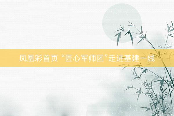 凤凰彩首页 “匠心军师团”走进基建一线
