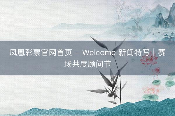 凤凰彩票官网首页 - Welcome 新闻特写｜赛场共度顾问节