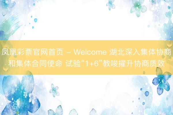 凤凰彩票官网首页 - Welcome 湖北深入集体协商和集体合同使命 试验“1+6”教唆擢升协商质效