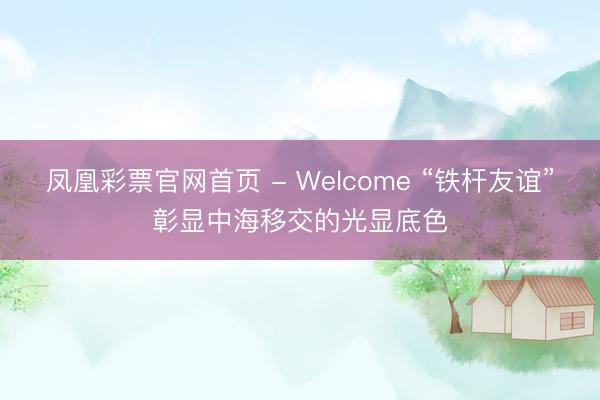 凤凰彩票官网首页 - Welcome “铁杆友谊”彰显中海移交的光显底色