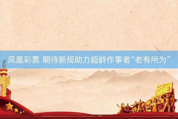 凤凰彩票 期待新规助力超龄作事者“老有所为”