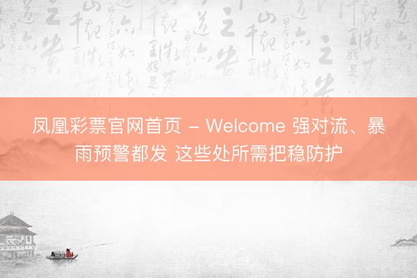 凤凰彩票官网首页 - Welcome 强对流、暴雨预警都发 这些处所需把稳防护