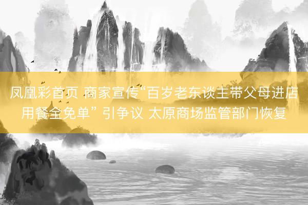 凤凰彩首页 商家宣传“百岁老东谈主带父母进店用餐全免单” 引争议 太原商场监管部门恢复
