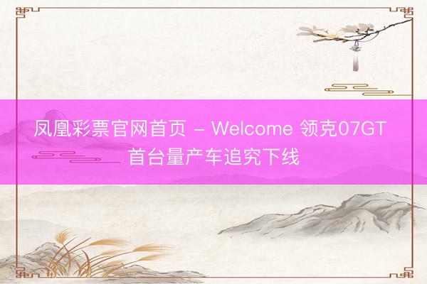 凤凰彩票官网首页 - Welcome 领克07GT 首台量产车追究下线