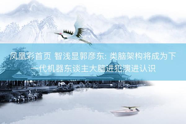 凤凰彩首页 智浅显郭彦东: 类脑架构将成为下一代机器东谈主大脑进犯演进认识