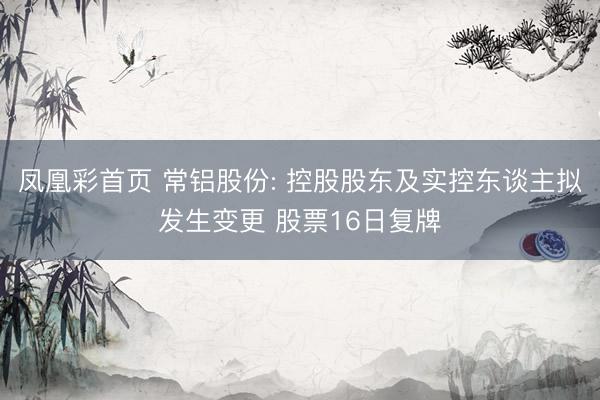 凤凰彩首页 常铝股份: 控股股东及实控东谈主拟发生变更 股票16日复牌