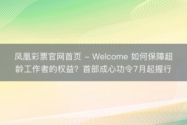 凤凰彩票官网首页 - Welcome 如何保障超龄工作者的权益？首部成心功令7月起握行