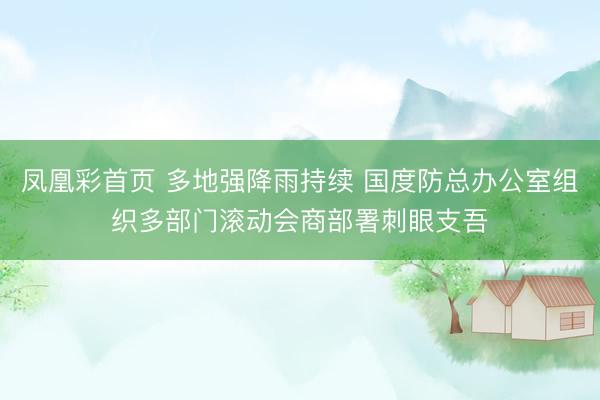 凤凰彩首页 多地强降雨持续 国度防总办公室组织多部门滚动会商部署刺眼支吾