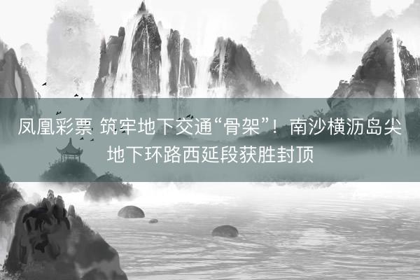 凤凰彩票 筑牢地下交通“骨架”！南沙横沥岛尖地下环路西延段获胜封顶