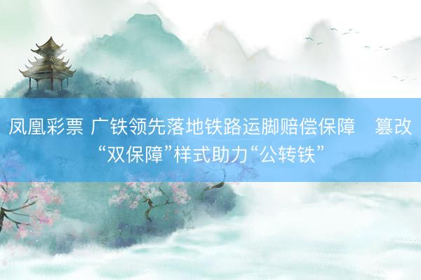 凤凰彩票 广铁领先落地铁路运脚赔偿保障   篡改“双保障”样式助力“公转铁”