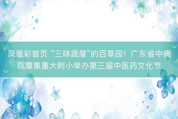 凤凰彩首页 “三味蔬屋”的百草园!广东省中病院麇集重大附小举办第三届中医药文化节