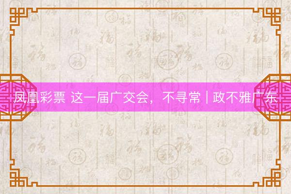 凤凰彩票 这一届广交会，不寻常 | 政不雅广东