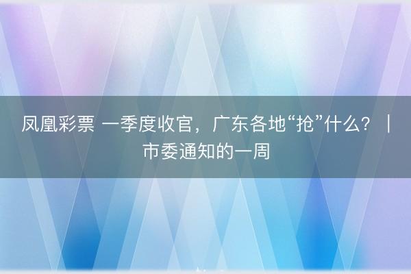 凤凰彩票 一季度收官，广东各地“抢”什么？｜市委通知的一周