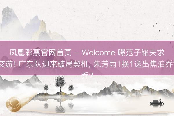 凤凰彩票官网首页 - Welcome 曝范子铭央求交游! 广东队迎来破局契机， 朱芳雨1换1送出焦泊乔?