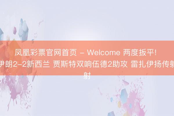 凤凰彩票官网首页 - Welcome 两度扳平! 伊朗2-2新西兰 贾斯特双响伍德2助攻 雷扎伊扬传射