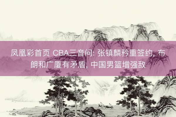 凤凰彩首页 CBA三音问: 张镇麟矜重签约， 布朗和广厦有矛盾， 中国男篮增强敌