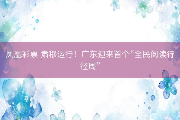 凤凰彩票 肃穆运行！广东迎来首个“全民阅读行径周”