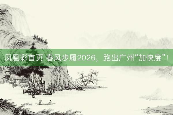 凤凰彩首页 春风步履2026，跑出广州“加快度”！