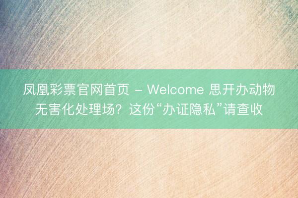 凤凰彩票官网首页 - Welcome 思开办动物无害化处理场？这份“办证隐私”请查收