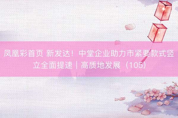 凤凰彩首页 新发达!中堂企业助力市紧要款式竖立全面提速|高质地发展(105)