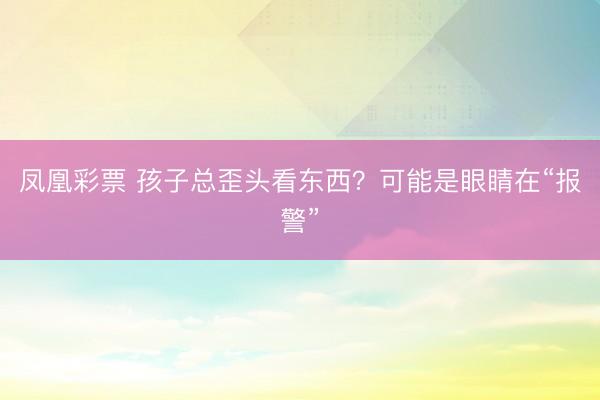 凤凰彩票 孩子总歪头看东西？可能是眼睛在“报警”