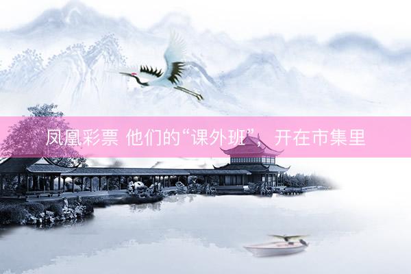 凤凰彩票 他们的“课外班”，开在市集里
