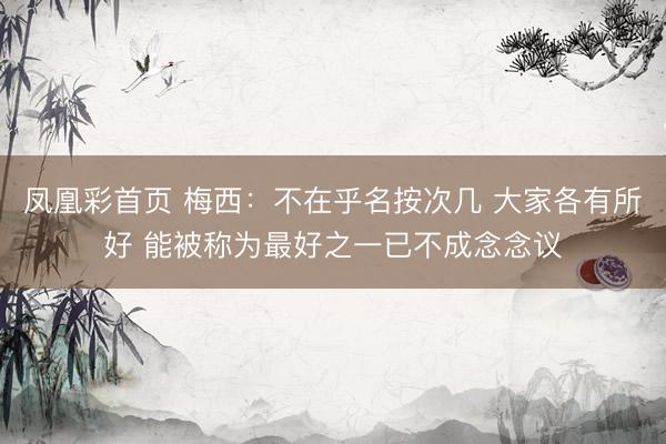 凤凰彩首页 梅西：不在乎名按次几 大家各有所好 能被称为最好之一已不成念念议