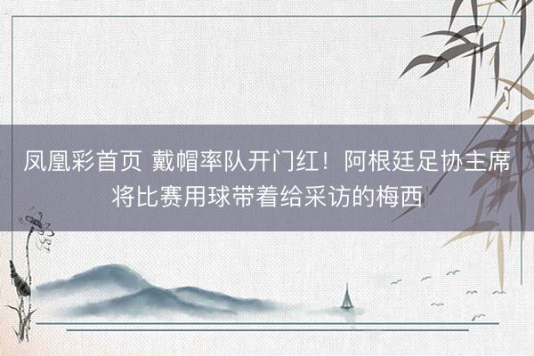 凤凰彩首页 戴帽率队开门红!阿根廷足协主席将比赛用球带着给采访的梅西