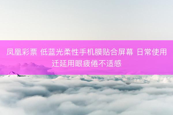 凤凰彩票 低蓝光柔性手机膜贴合屏幕 日常使用迁延用眼疲倦不适感