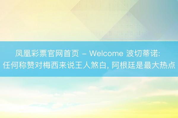 凤凰彩票官网首页 - Welcome 波切蒂诺: 任何称赞对梅西来说王人煞白， 阿根廷是最大热点