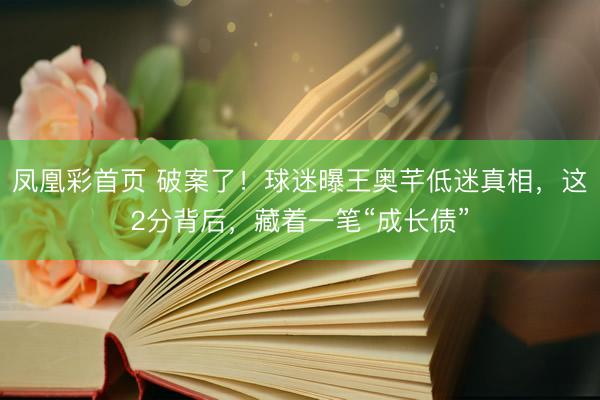 凤凰彩首页 破案了！球迷曝王奥芊低迷真相，这2分背后，藏着一笔“成长债”