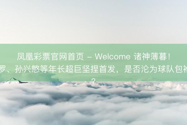 凤凰彩票官网首页 - Welcome 诸神薄暮！C罗、孙兴慜等年长超巨坚捏首发，是否沦为球队包袱？