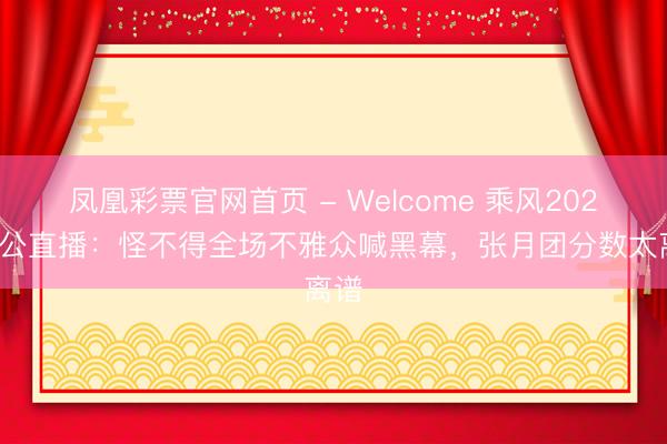 凤凰彩票官网首页 - Welcome 乘风2026三公直播：怪不得全场不雅众喊黑幕，张月团分数太离谱