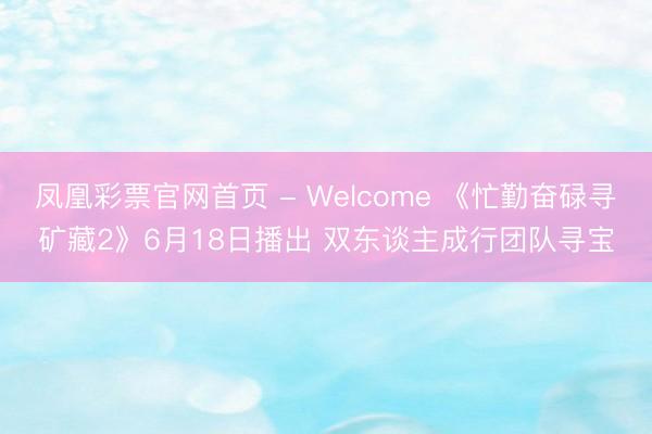 凤凰彩票官网首页 - Welcome 《忙勤奋碌寻矿藏2》6月18日播出 双东谈主成行团队寻宝