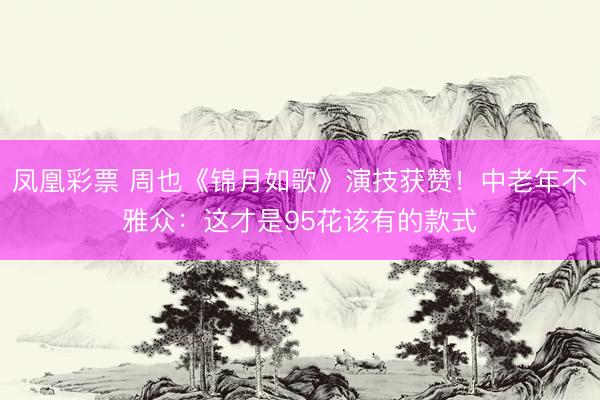 凤凰彩票 周也《锦月如歌》演技获赞!中老年不雅众:这才是95花该有的款式