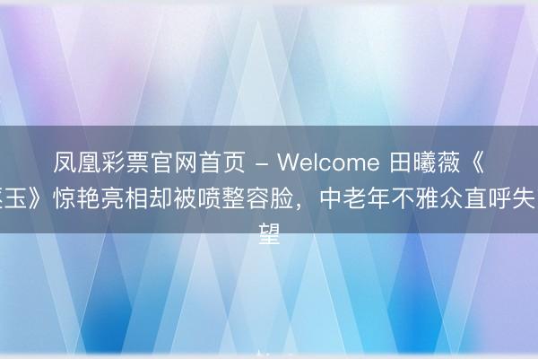 凤凰彩票官网首页 - Welcome 田曦薇《逐玉》惊艳亮相却被喷整容脸,中老年不雅众直呼失望