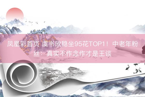 凤凰彩首页 虞书欣稳坐95花TOP1！中老年粉丝：真实不作念作才是王谈