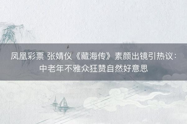 凤凰彩票 张婧仪《藏海传》素颜出镜引热议:中老年不雅众狂赞自然好意思